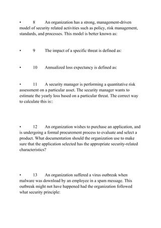 • 8 An organization has a strong, management-driven
model of security related activities such as policy, risk management,
standards, and processes. This model is better known as:
• 9 The impact of a specific threat is defined as:
• 10 Annualized loss expectancy is defined as:
• 11 A security manager is performing a quantitative risk
assessment on a particular asset. The security manager wants to
estimate the yearly loss based on a particular threat. The correct way
to calculate this is::
• 12 An organization wishes to purchase an application, and
is undergoing a formal procurement process to evaluate and select a
product. What documentation should the organization use to make
sure that the application selected has the appropriate security-related
characteristics?
• 13 An organization suffered a virus outbreak when
malware was download by an employee in a spam message. This
outbreak might not have happened had the organization followed
what security principle:
 
