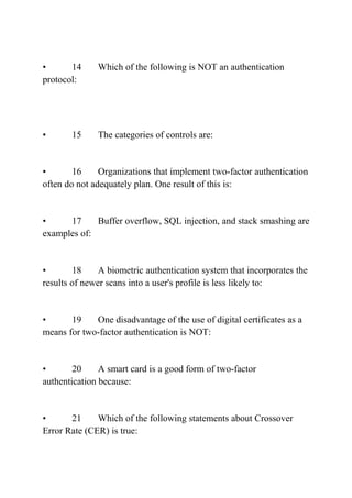 • 14 Which of the following is NOT an authentication
protocol:
• 15 The categories of controls are:
• 16 Organizations that implement two-factor authentication
often do not adequately plan. One result of this is:
• 17 Buffer overflow, SQL injection, and stack smashing are
examples of:
• 18 A biometric authentication system that incorporates the
results of newer scans into a user's profile is less likely to:
• 19 One disadvantage of the use of digital certificates as a
means for two-factor authentication is NOT:
• 20 A smart card is a good form of two-factor
authentication because:
• 21 Which of the following statements about Crossover
Error Rate (CER) is true:
 