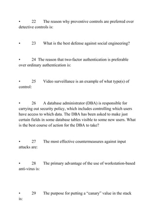 • 22 The reason why preventive controls are preferred over
detective controls is:
• 23 What is the best defense against social engineering?
• 24 The reason that two-factor authentication is preferable
over ordinary authentication is:
• 25 Video surveillance is an example of what type(s) of
control:
• 26 A database administrator (DBA) is responsible for
carrying out security policy, which includes controlling which users
have access to which data. The DBA has been asked to make just
certain fields in some database tables visible to some new users. What
is the best course of action for the DBA to take?
• 27 The most effective countermeasures against input
attacks are:
• 28 The primary advantage of the use of workstation-based
anti-virus is:
• 29 The purpose for putting a “canary” value in the stack
is:
 