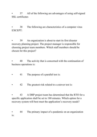 • 37 All of the following are advantages of using self-signed
SSL certificates
• 38 The following are characteristics of a computer virus
EXCEPT:
• 39 An organization is about to start its first disaster
recovery planning project. The project manager is responsible for
choosing project team members. Which staff members should be
chosen for this project?
• 40 The activity that is concerned with the continuation of
business operations is:
• 41 The purpose of a parallel test is:
• 42 The greatest risk related to a cutover test is:
• 43 A DRP project team has determined that the RTO for a
specific application shall be set to 180 minutes. Which option for a
recovery system will best meet the application’s recovery needs?
• 44 The primary impact of a pandemic on an organization
is:
 