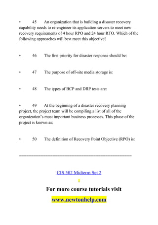 • 45 An organization that is building a disaster recovery
capability needs to re-engineer its application servers to meet new
recovery requirements of 4 hour RPO and 24 hour RTO. Which of the
following approaches will best meet this objective?
• 46 The first priority for disaster response should be:
• 47 The purpose of off-site media storage is:
• 48 The types of BCP and DRP tests are:
• 49 At the beginning of a disaster recovery planning
project, the project team will be compiling a list of all of the
organization’s most important business processes. This phase of the
project is known as:
• 50 The definition of Recovery Point Objective (RPO) is:
===============================================
CIS 502 Midterm Set 2
For more course tutorials visit
www.newtonhelp.com
 