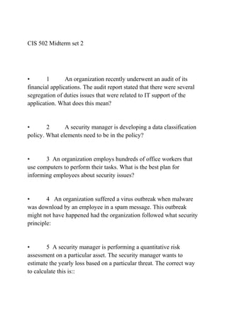 CIS 502 Midterm set 2
• 1 An organization recently underwent an audit of its
financial applications. The audit report stated that there were several
segregation of duties issues that were related to IT support of the
application. What does this mean?
• 2 A security manager is developing a data classification
policy. What elements need to be in the policy?
• 3 An organization employs hundreds of office workers that
use computers to perform their tasks. What is the best plan for
informing employees about security issues?
• 4 An organization suffered a virus outbreak when malware
was download by an employee in a spam message. This outbreak
might not have happened had the organization followed what security
principle:
• 5 A security manager is performing a quantitative risk
assessment on a particular asset. The security manager wants to
estimate the yearly loss based on a particular threat. The correct way
to calculate this is::
 