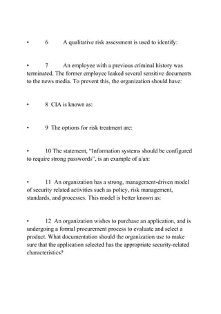 • 6 A qualitative risk assessment is used to identify:
• 7 An employee with a previous criminal history was
terminated. The former employee leaked several sensitive documents
to the news media. To prevent this, the organization should have:
• 8 CIA is known as:
• 9 The options for risk treatment are:
• 10 The statement, “Information systems should be configured
to require strong passwords”, is an example of a/an:
• 11 An organization has a strong, management-driven model
of security related activities such as policy, risk management,
standards, and processes. This model is better known as:
• 12 An organization wishes to purchase an application, and is
undergoing a formal procurement process to evaluate and select a
product. What documentation should the organization use to make
sure that the application selected has the appropriate security-related
characteristics?
 
