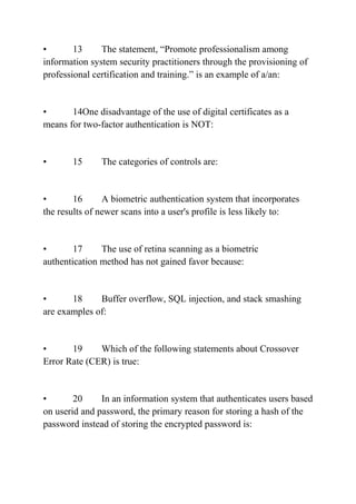 • 13 The statement, “Promote professionalism among
information system security practitioners through the provisioning of
professional certification and training.” is an example of a/an:
• 14One disadvantage of the use of digital certificates as a
means for two-factor authentication is NOT:
• 15 The categories of controls are:
• 16 A biometric authentication system that incorporates
the results of newer scans into a user's profile is less likely to:
• 17 The use of retina scanning as a biometric
authentication method has not gained favor because:
• 18 Buffer overflow, SQL injection, and stack smashing
are examples of:
• 19 Which of the following statements about Crossover
Error Rate (CER) is true:
• 20 In an information system that authenticates users based
on userid and password, the primary reason for storing a hash of the
password instead of storing the encrypted password is:
 