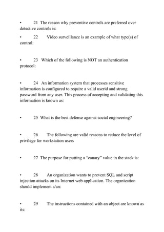 • 21 The reason why preventive controls are preferred over
detective controls is:
• 22 Video surveillance is an example of what type(s) of
control:
• 23 Which of the following is NOT an authentication
protocol:
• 24 An information system that processes sensitive
information is configured to require a valid userid and strong
password from any user. This process of accepting and validating this
information is known as:
• 25 What is the best defense against social engineering?
• 26 The following are valid reasons to reduce the level of
privilege for workstation users
• 27 The purpose for putting a “canary” value in the stack is:
• 28 An organization wants to prevent SQL and script
injection attacks on its Internet web application. The organization
should implement a/an:
• 29 The instructions contained with an object are known as
its:
 