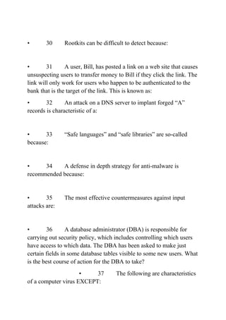 • 30 Rootkits can be difficult to detect because:
• 31 A user, Bill, has posted a link on a web site that causes
unsuspecting users to transfer money to Bill if they click the link. The
link will only work for users who happen to be authenticated to the
bank that is the target of the link. This is known as:
• 32 An attack on a DNS server to implant forged “A”
records is characteristic of a:
• 33 “Safe languages” and “safe libraries” are so-called
because:
• 34 A defense in depth strategy for anti-malware is
recommended because:
• 35 The most effective countermeasures against input
attacks are:
• 36 A database administrator (DBA) is responsible for
carrying out security policy, which includes controlling which users
have access to which data. The DBA has been asked to make just
certain fields in some database tables visible to some new users. What
is the best course of action for the DBA to take?
• 37 The following are characteristics
of a computer virus EXCEPT:
 