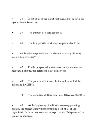 • 38 A list of all of the significant events that occur in an
application is known as:
• 39 The purpose of a parallel test is:
• 40 The first priority for disaster response should be:
• 41 In what sequence should a disaster recovery planning
project be performed?
• 42 For the purpose of business continuity and disaster
recovery planning, the definition of a “disaster” is:
• 43 The purpose of a server cluster includes all of the
following EXCEPT:
• 44 The definition of Recovery Point Objective (RPO) is:
• 45 At the beginning of a disaster recovery planning
project, the project team will be compiling a list of all of the
organization’s most important business processes. This phase of the
project is known as:
 