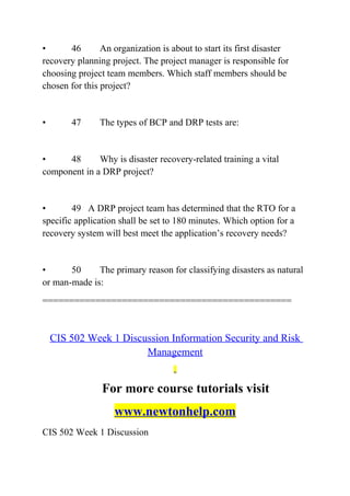 • 46 An organization is about to start its first disaster
recovery planning project. The project manager is responsible for
choosing project team members. Which staff members should be
chosen for this project?
• 47 The types of BCP and DRP tests are:
• 48 Why is disaster recovery-related training a vital
component in a DRP project?
• 49 A DRP project team has determined that the RTO for a
specific application shall be set to 180 minutes. Which option for a
recovery system will best meet the application’s recovery needs?
• 50 The primary reason for classifying disasters as natural
or man-made is:
===============================================
CIS 502 Week 1 Discussion Information Security and Risk
Management
For more course tutorials visit
www.newtonhelp.com
CIS 502 Week 1 Discussion
 