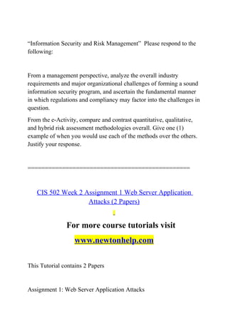 “Information Security and Risk Management” Please respond to the
following:
From a management perspective, analyze the overall industry
requirements and major organizational challenges of forming a sound
information security program, and ascertain the fundamental manner
in which regulations and compliancy may factor into the challenges in
question.
From the e-Activity, compare and contrast quantitative, qualitative,
and hybrid risk assessment methodologies overall. Give one (1)
example of when you would use each of the methods over the others.
Justify your response.
===============================================
CIS 502 Week 2 Assignment 1 Web Server Application
Attacks (2 Papers)
For more course tutorials visit
www.newtonhelp.com
This Tutorial contains 2 Papers
Assignment 1: Web Server Application Attacks
 