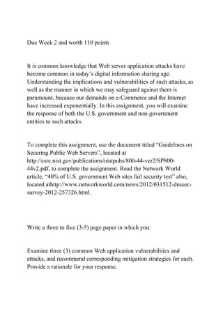 Due Week 2 and worth 110 points
It is common knowledge that Web server application attacks have
become common in today’s digital information sharing age.
Understanding the implications and vulnerabilities of such attacks, as
well as the manner in which we may safeguard against them is
paramount, because our demands on e-Commerce and the Internet
have increased exponentially. In this assignment, you will examine
the response of both the U.S. government and non-government
entities to such attacks.
To complete this assignment, use the document titled “Guidelines on
Securing Public Web Servers”, located at
http://csrc.nist.gov/publications/nistpubs/800-44-ver2/SP800-
44v2.pdf, to complete the assignment. Read the Network World
article, “40% of U.S. government Web sites fail security test” also,
located athttp://www.networkworld.com/news/2012/031512-dnssec-
survey-2012-257326.html.
Write a three to five (3-5) page paper in which you:
Examine three (3) common Web application vulnerabilities and
attacks, and recommend corresponding mitigation strategies for each.
Provide a rationale for your response.
 
