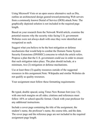 Using Microsoft Visio or an open source alternative such as Dia,
outline an architectural design geared toward protecting Web servers
from a commonly known Denial of Service (DOS) attack.Note: The
graphically depicted solution is not included in the required page
length.
Based on your research from the Network World article, examine the
potential reasons why the security risks facing U.S. government
Websites were not always dealt with once they were identified and
recognized as such.
Suggest what you believe to be the best mitigation or defense
mechanisms that would help to combat the Domain Name System
Security Extensions (DNSSEC) concerns to which the article refers.
Propose a plan that the U.S. government could use in order to ensure
that such mitigation takes place. The plan should include, at a
minimum, two (2) mitigation or defense mechanisms.
Use at least three (3) quality resources outside of the suggested
resources in this assignment.Note: Wikipedia and similar Websites do
not qualify as quality resources.
Your assignment must follow these formatting requirements:
Be typed, double spaced, using Times New Roman font (size 12),
with one-inch margins on all sides; citations and references must
follow APA or school-specific format. Check with your professor for
any additional instructions.
Include a cover page containing the title of the assignment, the
student’s name, the professor’s name, the course title, and the date.
The cover page and the reference page are not included in the required
assignment page length.
 