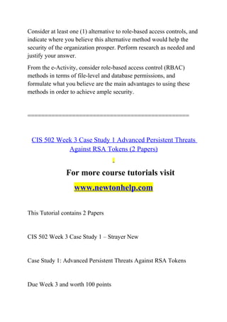Consider at least one (1) alternative to role-based access controls, and
indicate where you believe this alternative method would help the
security of the organization prosper. Perform research as needed and
justify your answer.
From the e-Activity, consider role-based access control (RBAC)
methods in terms of file-level and database permissions, and
formulate what you believe are the main advantages to using these
methods in order to achieve ample security.
===============================================
CIS 502 Week 3 Case Study 1 Advanced Persistent Threats
Against RSA Tokens (2 Papers)
For more course tutorials visit
www.newtonhelp.com
This Tutorial contains 2 Papers
CIS 502 Week 3 Case Study 1 – Strayer New
Case Study 1: Advanced Persistent Threats Against RSA Tokens
Due Week 3 and worth 100 points
 