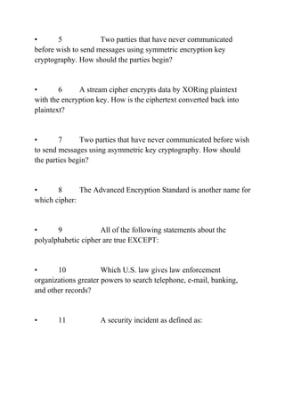 • 5 Two parties that have never communicated
before wish to send messages using symmetric encryption key
cryptography. How should the parties begin?
• 6 A stream cipher encrypts data by XORing plaintext
with the encryption key. How is the ciphertext converted back into
plaintext?
• 7 Two parties that have never communicated before wish
to send messages using asymmetric key cryptography. How should
the parties begin?
• 8 The Advanced Encryption Standard is another name for
which cipher:
• 9 All of the following statements about the
polyalphabetic cipher are true EXCEPT:
• 10 Which U.S. law gives law enforcement
organizations greater powers to search telephone, e-mail, banking,
and other records?
• 11 A security incident as defined as:
 