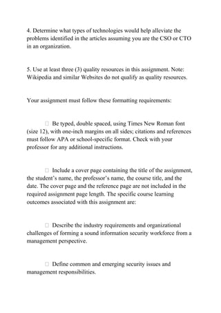 4. Determine what types of technologies would help alleviate the
problems identified in the articles assuming you are the CSO or CTO
in an organization.
5. Use at least three (3) quality resources in this assignment. Note:
Wikipedia and similar Websites do not qualify as quality resources.
Your assignment must follow these formatting requirements:
 Be typed, double spaced, using Times New Roman font
(size 12), with one-inch margins on all sides; citations and references
must follow APA or school-specific format. Check with your
professor for any additional instructions.
 Include a cover page containing the title of the assignment,
the student’s name, the professor’s name, the course title, and the
date. The cover page and the reference page are not included in the
required assignment page length. The specific course learning
outcomes associated with this assignment are:
 Describe the industry requirements and organizational
challenges of forming a sound information security workforce from a
management perspective.
 Define common and emerging security issues and
management responsibilities.
 