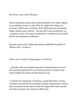 Due Week 4 and worth 100 points
Social engineering attacks and counterintelligence have major impacts
to our national security. In July 2010, the Afghan War Diary was
released in WikiLeaks. In October 2010, WikiLeaks also released the
largest military leak in history – the Iraq War Logs revealing the war
occupation in Iraq. This type of information is considered as classified
data by the Department of Defense.
Read the article titled, “WikiLeaks Releases 400,000 Classified US
Military Files”, located at
Write a five to eight (5-8) page paper in which you:
1. Describe what social engineering and counterintelligence are and
their potential implications to our national security in regard to the
leaked Afghan War Diary and the Iraq War Logs.
2. Examine the importance of forming a sound information security
workforce and describe the challenges faced by organizations in doing
this as evidenced by the articles about the Afghan War Diary and the
Iraq War Logs that were released in WikiLeaks.
 