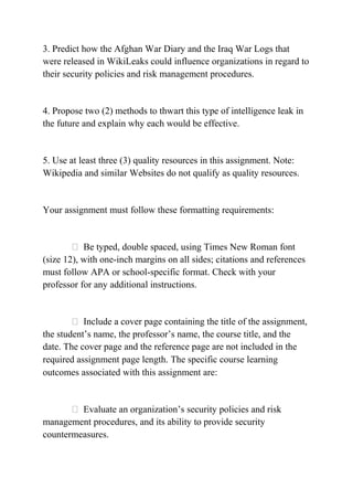 3. Predict how the Afghan War Diary and the Iraq War Logs that
were released in WikiLeaks could influence organizations in regard to
their security policies and risk management procedures.
4. Propose two (2) methods to thwart this type of intelligence leak in
the future and explain why each would be effective.
5. Use at least three (3) quality resources in this assignment. Note:
Wikipedia and similar Websites do not qualify as quality resources.
Your assignment must follow these formatting requirements:
 Be typed, double spaced, using Times New Roman font
(size 12), with one-inch margins on all sides; citations and references
must follow APA or school-specific format. Check with your
professor for any additional instructions.
 Include a cover page containing the title of the assignment,
the student’s name, the professor’s name, the course title, and the
date. The cover page and the reference page are not included in the
required assignment page length. The specific course learning
outcomes associated with this assignment are:
 Evaluate an organization’s security policies and risk
management procedures, and its ability to provide security
countermeasures.
 