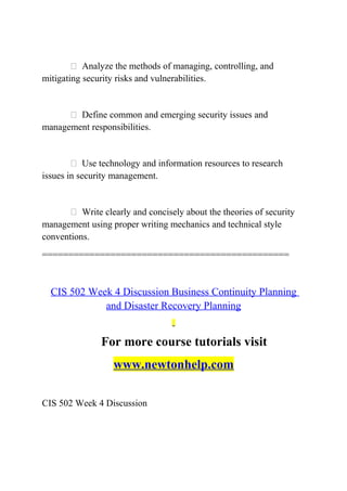  Analyze the methods of managing, controlling, and
mitigating security risks and vulnerabilities.
 Define common and emerging security issues and
management responsibilities.
 Use technology and information resources to research
issues in security management.
 Write clearly and concisely about the theories of security
management using proper writing mechanics and technical style
conventions.
===============================================
CIS 502 Week 4 Discussion Business Continuity Planning
and Disaster Recovery Planning
For more course tutorials visit
www.newtonhelp.com
CIS 502 Week 4 Discussion
 