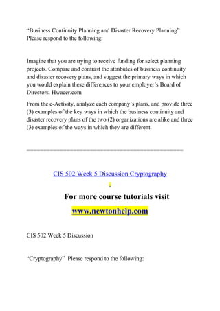 “Business Continuity Planning and Disaster Recovery Planning”
Please respond to the following:
Imagine that you are trying to receive funding for select planning
projects. Compare and contrast the attributes of business continuity
and disaster recovery plans, and suggest the primary ways in which
you would explain these differences to your employer’s Board of
Directors. Hwacer.com
From the e-Activity, analyze each company’s plans, and provide three
(3) examples of the key ways in which the business continuity and
disaster recovery plans of the two (2) organizations are alike and three
(3) examples of the ways in which they are different.
===============================================
CIS 502 Week 5 Discussion Cryptography
For more course tutorials visit
www.newtonhelp.com
CIS 502 Week 5 Discussion
“Cryptography” Please respond to the following:
 