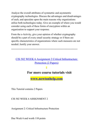 Analyze the overall attributes of symmetric and asymmetric
cryptography technologies. Discuss the advantages and disadvantages
of each, and speculate upon the main reasons why organizations
utilize both technologies today. Give an example of where you would
consider using each of these forms of encryption within an
organization to support your response.
From the e-Activity, give your opinion of whether cryptography
should be a part of every email security strategy or if there are
specific characteristics of organizations where such measures are not
needed. Justify your answer.
===============================================
CIS 502 WEEK 6 Assignment 2 Critical Infrastructure
Protection (2 Papers)
For more course tutorials visit
www.newtonhelp.com
This Tutorial contains 2 Papers
CIS 502 WEEK 6 ASSIGNMENT 2
Assignment 2: Critical Infrastructure Protection
Due Week 6 and worth 110 points
 