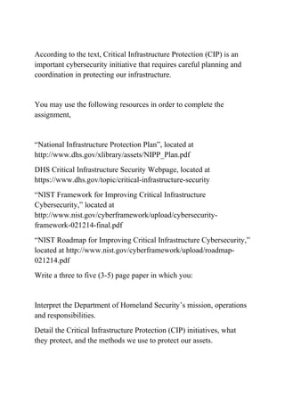 According to the text, Critical Infrastructure Protection (CIP) is an
important cybersecurity initiative that requires careful planning and
coordination in protecting our infrastructure.
You may use the following resources in order to complete the
assignment,
“National Infrastructure Protection Plan”, located at
http://www.dhs.gov/xlibrary/assets/NIPP_Plan.pdf
DHS Critical Infrastructure Security Webpage, located at
https://www.dhs.gov/topic/critical-infrastructure-security
“NIST Framework for Improving Critical Infrastructure
Cybersecurity,” located at
http://www.nist.gov/cyberframework/upload/cybersecurity-
framework-021214-final.pdf
“NIST Roadmap for Improving Critical Infrastructure Cybersecurity,”
located at http://www.nist.gov/cyberframework/upload/roadmap-
021214.pdf
Write a three to five (3-5) page paper in which you:
Interpret the Department of Homeland Security’s mission, operations
and responsibilities.
Detail the Critical Infrastructure Protection (CIP) initiatives, what
they protect, and the methods we use to protect our assets.
 