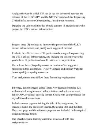 Analyze the way in which CIP has or has not advanced between the
releases of the DHS’ NIPP and the NIST’s Framework for Improving
Critical Infrastructure Cybersecurity. Justify your response.
Describe the vulnerabilities that should concern IS professionals who
protect the U.S.’s critical infrastructure.
Suggest three (3) methods to improve the protection of the U.S.’s
critical infrastructure, and justify each suggested method.
Evaluate the effectiveness of IS professionals in regard to protecting
the U.S.’s critical infrastructure, and indicate the strategic ways that
you believe IS professionals could better serve as protectors.
Use at least three (3) quality resources outside of the suggested
resources in this assignment. Note:Wikipedia and similar Websites
do not qualify as quality resources.
Your assignment must follow these formatting requirements:
Be typed, double spaced, using Times New Roman font (size 12),
with one-inch margins on all sides; citations and references must
follow APA or school-specific format. Check with your professor for
any additional instructions.
Include a cover page containing the title of the assignment, the
student’s name, the professor’s name, the course title, and the date.
The cover page and the reference page are not included in the required
assignment page length.
The specific course learning outcomes associated with this
assignment are:
 