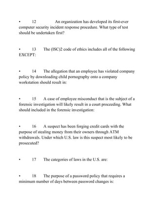 • 12 An organization has developed its first-ever
computer security incident response procedure. What type of test
should be undertaken first?
• 13 The (ISC)2 code of ethics includes all of the following
EXCEPT:
• 14 The allegation that an employee has violated company
policy by downloading child pornography onto a company
workstation should result in:
• 15 A case of employee misconduct that is the subject of a
forensic investigation will likely result in a court proceeding. What
should included in the forensic investigation:
• 16 A suspect has been forging credit cards with the
purpose of stealing money from their owners through ATM
withdrawals. Under which U.S. law is this suspect most likely to be
prosecuted?
• 17 The categories of laws in the U.S. are:
• 18 The purpose of a password policy that requires a
minimum number of days between password changes is:
 