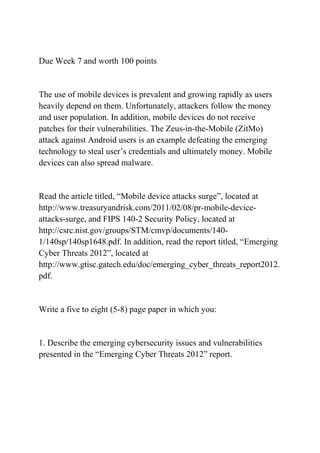 Due Week 7 and worth 100 points
The use of mobile devices is prevalent and growing rapidly as users
heavily depend on them. Unfortunately, attackers follow the money
and user population. In addition, mobile devices do not receive
patches for their vulnerabilities. The Zeus-in-the-Mobile (ZitMo)
attack against Android users is an example defeating the emerging
technology to steal user’s credentials and ultimately money. Mobile
devices can also spread malware.
Read the article titled, “Mobile device attacks surge”, located at
http://www.treasuryandrisk.com/2011/02/08/pr-mobile-device-
attacks-surge, and FIPS 140-2 Security Policy, located at
http://csrc.nist.gov/groups/STM/cmvp/documents/140-
1/140sp/140sp1648.pdf. In addition, read the report titled, “Emerging
Cyber Threats 2012”, located at
http://www.gtisc.gatech.edu/doc/emerging_cyber_threats_report2012.
pdf.
Write a five to eight (5-8) page paper in which you:
1. Describe the emerging cybersecurity issues and vulnerabilities
presented in the “Emerging Cyber Threats 2012” report.
 
