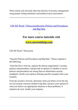 Write clearly and concisely about the theories of security management
using proper writing mechanics and technical style conventions.
===============================================
CIS 502 Week 7 DiscussionSecurity Policies and Procedures
and Big Data
For more course tutorials visit
www.newtonhelp.com
CIS 502 Week 7 Discussion
“Security Policies and Procedures and Big Data” Please respond to
the following:
From the first e-Activity, analyze the chosen organization’s security
policies and procedures, and provide an opinion of whether or not its
policies and procedures are strong from an information security
standpoint. Justify your opinion utilizing specific examples from your
research.
From the second e-Activity, determine what you believe to be the top
two (2) security concerns related to big data, and give your opinion of
what you believe are appropriate solutions to those problems, if
solutions do exist. Justify your response.
===============================================
 