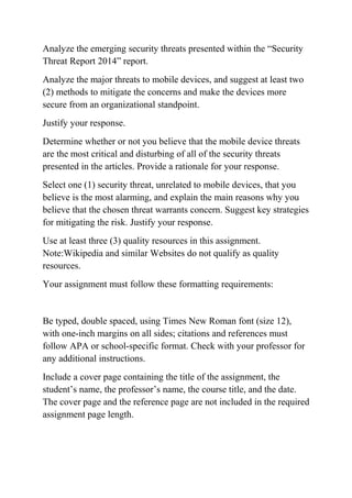 Analyze the emerging security threats presented within the “Security
Threat Report 2014” report.
Analyze the major threats to mobile devices, and suggest at least two
(2) methods to mitigate the concerns and make the devices more
secure from an organizational standpoint.
Justify your response.
Determine whether or not you believe that the mobile device threats
are the most critical and disturbing of all of the security threats
presented in the articles. Provide a rationale for your response.
Select one (1) security threat, unrelated to mobile devices, that you
believe is the most alarming, and explain the main reasons why you
believe that the chosen threat warrants concern. Suggest key strategies
for mitigating the risk. Justify your response.
Use at least three (3) quality resources in this assignment.
Note:Wikipedia and similar Websites do not qualify as quality
resources.
Your assignment must follow these formatting requirements:
Be typed, double spaced, using Times New Roman font (size 12),
with one-inch margins on all sides; citations and references must
follow APA or school-specific format. Check with your professor for
any additional instructions.
Include a cover page containing the title of the assignment, the
student’s name, the professor’s name, the course title, and the date.
The cover page and the reference page are not included in the required
assignment page length.
 