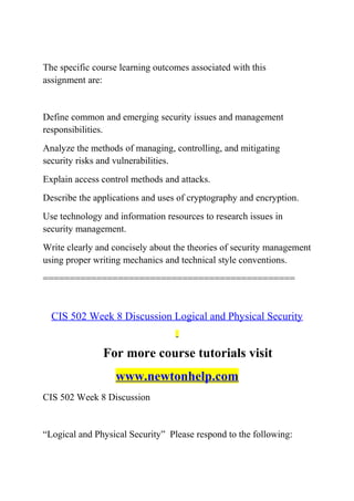 The specific course learning outcomes associated with this
assignment are:
Define common and emerging security issues and management
responsibilities.
Analyze the methods of managing, controlling, and mitigating
security risks and vulnerabilities.
Explain access control methods and attacks.
Describe the applications and uses of cryptography and encryption.
Use technology and information resources to research issues in
security management.
Write clearly and concisely about the theories of security management
using proper writing mechanics and technical style conventions.
===============================================
CIS 502 Week 8 Discussion Logical and Physical Security
For more course tutorials visit
www.newtonhelp.com
CIS 502 Week 8 Discussion
“Logical and Physical Security” Please respond to the following:
 