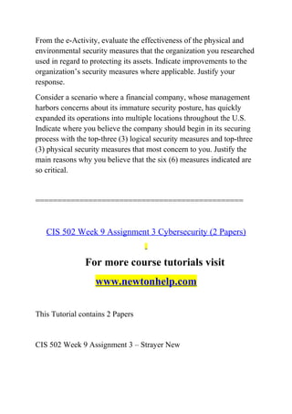 From the e-Activity, evaluate the effectiveness of the physical and
environmental security measures that the organization you researched
used in regard to protecting its assets. Indicate improvements to the
organization’s security measures where applicable. Justify your
response.
Consider a scenario where a financial company, whose management
harbors concerns about its immature security posture, has quickly
expanded its operations into multiple locations throughout the U.S.
Indicate where you believe the company should begin in its securing
process with the top-three (3) logical security measures and top-three
(3) physical security measures that most concern to you. Justify the
main reasons why you believe that the six (6) measures indicated are
so critical.
===============================================
CIS 502 Week 9 Assignment 3 Cybersecurity (2 Papers)
For more course tutorials visit
www.newtonhelp.com
This Tutorial contains 2 Papers
CIS 502 Week 9 Assignment 3 – Strayer New
 