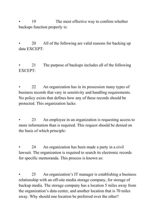 • 19 The most effective way to confirm whether
backups function properly is:
• 20 All of the following are valid reasons for backing up
data EXCEPT:
• 21 The purpose of backups includes all of the following
EXCEPT:
• 22 An organization has in its possession many types of
business records that vary in sensitivity and handling requirements.
No policy exists that defines how any of these records should be
protected. This organization lacks:
• 23 An employee in an organization is requesting access to
more information than is required. This request should be denied on
the basis of which principle:
• 24 An organization has been made a party in a civil
lawsuit. The organization is required to search its electronic records
for specific memoranda. This process is known as:
• 25 An organization’s IT manager is establishing a business
relationship with an off-site media storage company, for storage of
backup media. The storage company has a location 5 miles away from
the organization’s data center, and another location that is 70 miles
away. Why should one location be preferred over the other?
 