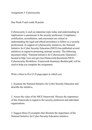 Assignment 3: Cybersecurity
Due Week 9 and worth 50 points
Cybersecurity is such an important topic today and understanding its
implications is paramount in the security profession. Compliance,
certification, accreditation, and assessment are critical in
understanding the legal and ethical procedures to follow as a security
professional. In support of cybersecurity initiatives, the National
Initiative for Cyber Security Education (NICE) has published several
initiatives in regard to protecting national security. The following
document titled, “National Initiative for Cybersecurity Education”,
located at http://csrc.nist.gov/nice/framework/documents/NICE-
Cybersecurity-Workforce- Framework-Summary-Booklet.pdf, will be
used to help you complete the assignment.
Write a three to five (3-5) page paper in which you:
1. Examine the National Initiative for Cyber Security Education and
describe the initiative.
2. Assess the value of the NICE framework. Discuss the importance
of this framework in regard to the security profession and individual
organizations.
3. Suggest three (3) examples that illustrate the importance of the
National Initiative for Cyber Security Education initiative.
 