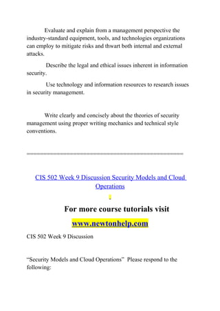 Evaluate and explain from a management perspective the
industry-standard equipment, tools, and technologies organizations
can employ to mitigate risks and thwart both internal and external
attacks.
Describe the legal and ethical issues inherent in information
security.
Use technology and information resources to research issues
in security management.
Write clearly and concisely about the theories of security
management using proper writing mechanics and technical style
conventions.
===============================================
CIS 502 Week 9 Discussion Security Models and Cloud
Operations
For more course tutorials visit
www.newtonhelp.com
CIS 502 Week 9 Discussion
“Security Models and Cloud Operations” Please respond to the
following:
 