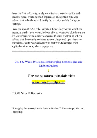 From the first e-Activity, analyze the industry researched for each
security model would be most applicable, and explain why you
believe that to be the case. Identify the security models from your
findings.
From the second e-Activity, ascertain the primary way in which the
organization that you researched was able to leverage a cloud solution
while overcoming its security concerns. Discuss whether or not you
believe that the security concerns surrounding cloud operations are
warranted. Justify your answers with real-world examples from
applicable situations, where appropriate.
===============================================
CIS 502 Week 10 DiscussionEmerging Technologies and
Mobile Devices
For more course tutorials visit
www.newtonhelp.com
CIS 502 Week 10 Discussion
“Emerging Technologies and Mobile Devices” Please respond to the
following:
 