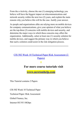 From the e-Activity, choose the one (1) emerging technology you
believe will have the biggest impact on telecommunications and
network security within the next two (2) years, and explain the main
reasons why you believe this will be the case. Justify your answer.
As people and organizations alike are relying more on mobile devices
for company communications, give your opinion of what you believe
are the top-three (3) concerns with mobile devices and security, and
determine the major ways in which these concerns may affect the
organization. Additionally, select at least one (1) security solution for
mobile devices, and suggest the primary way in which you believe
that such a solution could assist in the risk mitigation process.
===============================================
CIS 502 Week 10 Technical Paper Risk Assessment (2
Papers)
For more course tutorials visit
www.newtonhelp.com
This Tutorial contains 2 Papers
CIS 502 Week 10 Technical Paper
Technical Paper: Risk Assessment
Global Finance, Inc.
Internet OC193 10Gbps
 