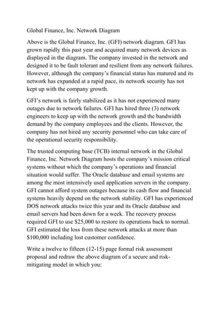 Global Finance, Inc. Network Diagram
Above is the Global Finance, Inc. (GFI) network diagram. GFI has
grown rapidly this past year and acquired many network devices as
displayed in the diagram. The company invested in the network and
designed it to be fault tolerant and resilient from any network failures.
However, although the company’s financial status has matured and its
network has expanded at a rapid pace, its network security has not
kept up with the company growth.
GFI’s network is fairly stabilized as it has not experienced many
outages due to network failures. GFI has hired three (3) network
engineers to keep up with the network growth and the bandwidth
demand by the company employees and the clients. However, the
company has not hired any security personnel who can take care of
the operational security responsibility.
The trusted computing base (TCB) internal network in the Global
Finance, Inc. Network Diagram hosts the company’s mission critical
systems without which the company’s operations and financial
situation would suffer. The Oracle database and email systems are
among the most intensively used application servers in the company.
GFI cannot afford system outages because its cash flow and financial
systems heavily depend on the network stability. GFI has experienced
DOS network attacks twice this year and its Oracle database and
email servers had been down for a week. The recovery process
required GFI to use $25,000 to restore its operations back to normal.
GFI estimated the loss from these network attacks at more than
$100,000 including lost customer confidence.
Write a twelve to fifteen (12-15) page formal risk assessment
proposal and redraw the above diagram of a secure and risk-
mitigating model in which you:
 