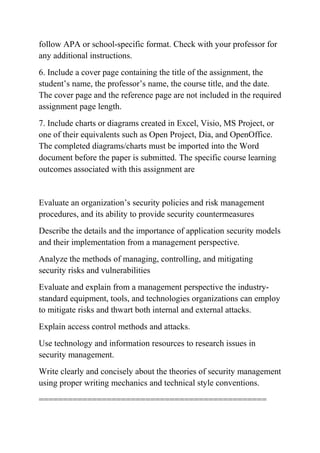follow APA or school-specific format. Check with your professor for
any additional instructions.
6. Include a cover page containing the title of the assignment, the
student’s name, the professor’s name, the course title, and the date.
The cover page and the reference page are not included in the required
assignment page length.
7. Include charts or diagrams created in Excel, Visio, MS Project, or
one of their equivalents such as Open Project, Dia, and OpenOffice.
The completed diagrams/charts must be imported into the Word
document before the paper is submitted. The specific course learning
outcomes associated with this assignment are
Evaluate an organization’s security policies and risk management
procedures, and its ability to provide security countermeasures
Describe the details and the importance of application security models
and their implementation from a management perspective.
Analyze the methods of managing, controlling, and mitigating
security risks and vulnerabilities
Evaluate and explain from a management perspective the industry-
standard equipment, tools, and technologies organizations can employ
to mitigate risks and thwart both internal and external attacks.
Explain access control methods and attacks.
Use technology and information resources to research issues in
security management.
Write clearly and concisely about the theories of security management
using proper writing mechanics and technical style conventions.
===============================================
 