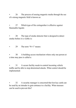• 26 The process of erasing magnetic media through the use
of a strong magnetic field is known as:
• 27 Which type of fire extinguisher is effective against
flammable liquids:
• 28 The type of smoke detector that is designed to detect
smoke before it is visible is:
• 29 The term “N+1” means:
• 30 A building access mechanism where only one person at
a time may pass is called a:
• 31 A secure facility needs to control incoming vehicle
traffic and be able to stop determined attacks. What control should be
implemented:
• 32 A security manager is concerned that lost key cards can
be used by an intruder to gain entrance to a facility. What measure
can be used to prevent this?
 