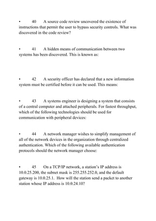 • 40 A source code review uncovered the existence of
instructions that permit the user to bypass security controls. What was
discovered in the code review?
• 41 A hidden means of communication between two
systems has been discovered. This is known as:
• 42 A security officer has declared that a new information
system must be certified before it can be used. This means:
• 43 A systems engineer is designing a system that consists
of a central computer and attached peripherals. For fastest throughput,
which of the following technologies should be used for
communication with peripheral devices:
• 44 A network manager wishes to simplify management of
all of the network devices in the organization through centralized
authentication. Which of the following available authentication
protocols should the network manager choose:
• 45 On a TCP/IP network, a station’s IP address is
10.0.25.200, the subnet mask is 255.255.252.0, and the default
gateway is 10.0.25.1. How will the station send a packet to another
station whose IP address is 10.0.24.10?
 
