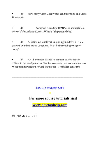 • 46 How many Class C networks can be created in a Class
B network:
• 47 Someone is sending ICMP echo requests to a
network’s broadcast address. What is this person doing?
• 48 A station on a network is sending hundreds of SYN
packets to a destination computer. What is the sending computer
doing?
• 49 An IT manager wishes to connect several branch
offices to the headquarters office for voice and data communications.
What packet switched service should the IT manager consider?
===============================================
CIS 502 Midterm Set 1
For more course tutorials visit
www.newtonhelp.com
CIS 502 Midterm set 1
 