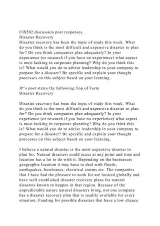 CIS502 discussion post responses.
Disaster Recovery
Disaster recovery has been the topic of study this week. What
do you think is the most difficult and expensive disaster to plan
for? Do you think companies plan adequately? In your
experience (or research if you have no experience) what aspect
is most lacking in corporate planning? Why do you think this
is? What would you do to advise leadership in your company to
prepare for a disaster? Be specific and explain your thought
processes on this subject based on your learning.
JP’s post states the following:Top of Form
Disaster Recovery
Disaster recovery has been the topic of study this week. What
do you think is the most difficult and expensive disaster to plan
for? Do you think companies plan adequately? In your
experience (or research if you have no experience) what aspect
is most lacking in corporate planning? Why do you think this
is? What would you do to advise leadership in your company to
prepare for a disaster? Be specific and explain your thought
processes on this subject based on your learning.
I believe a natural disaster is the most expensive disaster to
plan for. Natural disasters could occur at any point and time and
location has a lot to do with it. Depending on the businesses
geographic location it may have to deal with floods,
earthquakes, hurricanes, electrical storms etc. The companies
that I have had the pleasure to work for are located globally and
have well established disaster recovery plans for natural
disasters known to happen in that region. Because of the
unpredictable nature natural disasters bring, not one company
has a disaster recovery plan that is readily available for every
situation. Funding for possible disasters that have a low chance
 