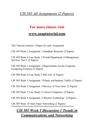 CIS 505 All Assignments (2 Papers)
For more classes visit
www.snaptutorial.com
This Tutorial contains 2 Papers for each Assignment
CIS 505 Week 2 Assignment 1 Standards Research (2 Papers)
CIS 505 Week 4 Case Study 1 Florida Department of Management
Services, Part I (2 Papers)
CIS 505 Week 3 Assignment 2 Requirements for the Corporate
Computing Function (2 Papers)
CIS 500 Week 6 Case Study 2 ING Life (2 Papers)
CIS 505 Week 5 Assignment 3 Elastic and Inelastic Traffic (2 Papers)
CIS 505 Week 8 Assignment 4 Services in Your Area (2 Papers)
CIS 505 Week 7 Case Study 3 Carlson Companies (2 Papers)
CIS 505 Week 9 Assignment 5 Wireless Technology (2 Papers)
CIS 505 Week 10 Term Paper Networking (2 Papers)
**************************************************
CIS 505 Week 1 Discussion 1 Trends in
Communications and Networking
 