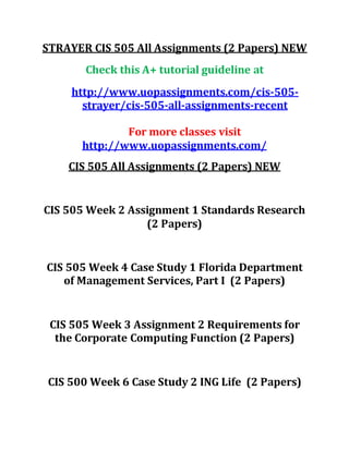 STRAYER CIS 505 All Assignments (2 Papers) NEW
Check this A+ tutorial guideline at
http://www.uopassignments.com/cis-505-
strayer/cis-505-all-assignments-recent
For more classes visit
http://www.uopassignments.com/
CIS 505 All Assignments (2 Papers) NEW
CIS 505 Week 2 Assignment 1 Standards Research
(2 Papers)
CIS 505 Week 4 Case Study 1 Florida Department
of Management Services, Part I (2 Papers)
CIS 505 Week 3 Assignment 2 Requirements for
the Corporate Computing Function (2 Papers)
CIS 500 Week 6 Case Study 2 ING Life (2 Papers)
 