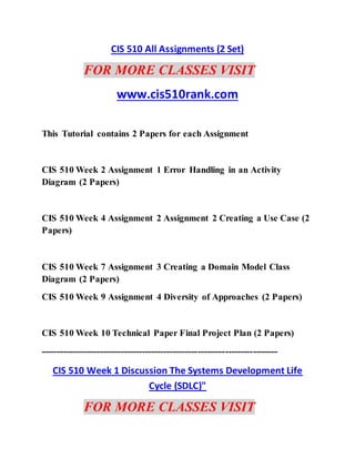 CIS 510 All Assignments (2 Set)
FOR MORE CLASSES VISIT
www.cis510rank.com
This Tutorial contains 2 Papers for each Assignment
CIS 510 Week 2 Assignment 1 Error Handling in an Activity
Diagram (2 Papers)
CIS 510 Week 4 Assignment 2 Assignment 2 Creating a Use Case (2
Papers)
CIS 510 Week 7 Assignment 3 Creating a Domain Model Class
Diagram (2 Papers)
CIS 510 Week 9 Assignment 4 Diversity of Approaches (2 Papers)
CIS 510 Week 10 Technical Paper Final Project Plan (2 Papers)
-----------------------------------------------------------------------------
CIS 510 Week 1 Discussion The Systems Development Life
Cycle (SDLC)"
FOR MORE CLASSES VISIT
 