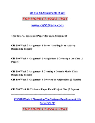 CIS 510 All Assignments (2 Set)
FOR MORE CLASSES VISIT
www.cis510rank.com
This Tutorial contains 2 Papers for each Assignment
CIS 510 Week 2 Assignment 1 Error Handling in an Activity
Diagram (2 Papers)
CIS 510 Week 4 Assignment 2 Assignment 2 Creating a Use Case (2
Papers)
CIS 510 Week 7 Assignment 3 Creating a Domain Model Class
Diagram (2 Papers)
CIS 510 Week 9 Assignment 4 Diversity of Approaches (2 Papers)
CIS 510 Week 10 Technical Paper Final Project Plan (2 Papers)
-----------------------------------------------------------------------------
CIS 510 Week 1 Discussion The Systems Development Life
Cycle (SDLC)"
FOR MORE CLASSES VISIT
 