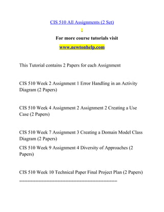 CIS 510 All Assignments (2 Set)
For more course tutorials visit
www.newtonhelp.com
This Tutorial contains 2 Papers for each Assignment
CIS 510 Week 2 Assignment 1 Error Handling in an Activity
Diagram (2 Papers)
CIS 510 Week 4 Assignment 2 Assignment 2 Creating a Use
Case (2 Papers)
CIS 510 Week 7 Assignment 3 Creating a Domain Model Class
Diagram (2 Papers)
CIS 510 Week 9 Assignment 4 Diversity of Approaches (2
Papers)
CIS 510 Week 10 Technical Paper Final Project Plan (2 Papers)
====================================
 