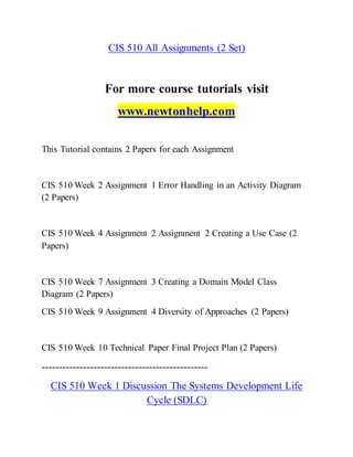 CIS 510 All Assignments (2 Set)
For more course tutorials visit
www.newtonhelp.com
This Tutorial contains 2 Papers for each Assignment
CIS 510 Week 2 Assignment 1 Error Handling in an Activity Diagram
(2 Papers)
CIS 510 Week 4 Assignment 2 Assignment 2 Creating a Use Case (2
Papers)
CIS 510 Week 7 Assignment 3 Creating a Domain Model Class
Diagram (2 Papers)
CIS 510 Week 9 Assignment 4 Diversity of Approaches (2 Papers)
CIS 510 Week 10 Technical Paper Final Project Plan (2 Papers)
------------------------------------------------
CIS 510 Week 1 Discussion The Systems Development Life
Cycle (SDLC)
 