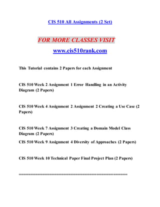 CIS 510 All Assignments (2 Set)
FOR MORE CLASSES VISIT
www.cis510rank.com
This Tutorial contains 2 Papers for each Assignment
CIS 510 Week 2 Assignment 1 Error Handling in an Activity
Diagram (2 Papers)
CIS 510 Week 4 Assignment 2 Assignment 2 Creating a Use Case (2
Papers)
CIS 510 Week 7 Assignment 3 Creating a Domain Model Class
Diagram (2 Papers)
CIS 510 Week 9 Assignment 4 Diversity of Approaches (2 Papers)
CIS 510 Week 10 Technical Paper Final Project Plan (2 Papers)
==============================================
 
