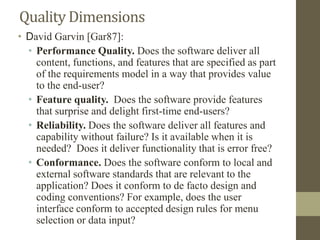 Quality Dimensions
• David Garvin [Gar87]:
• Performance Quality. Does the software deliver all
content, functions, and features that are specified as part
of the requirements model in a way that provides value
to the end-user?
• Feature quality. Does the software provide features
that surprise and delight first-time end-users?
• Reliability. Does the software deliver all features and
capability without failure? Is it available when it is
needed? Does it deliver functionality that is error free?
• Conformance. Does the software conform to local and
external software standards that are relevant to the
application? Does it conform to de facto design and
coding conventions? For example, does the user
interface conform to accepted design rules for menu
selection or data input?
 